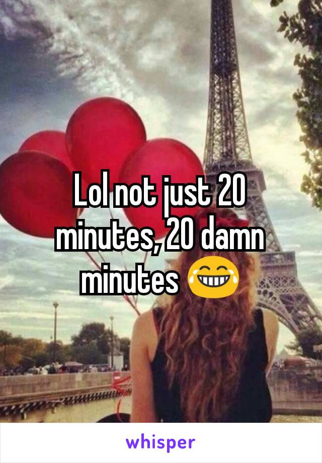 Lol not just 20 minutes, 20 damn minutes 😂