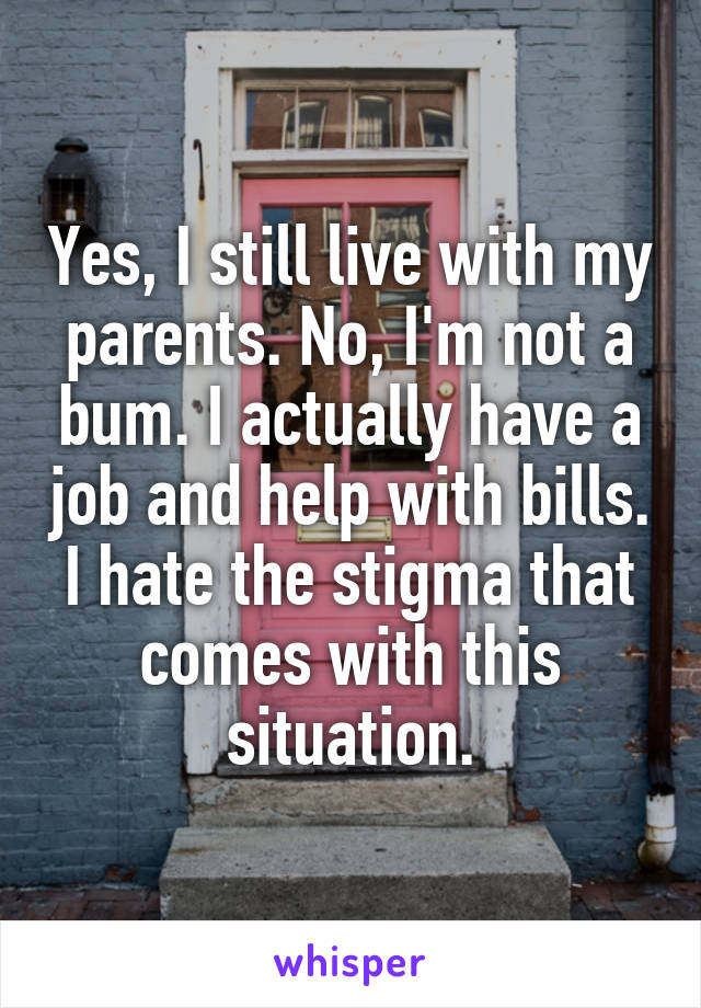 Yes, I still live with my parents. No, I'm not a bum. I actually have a job and help with bills. I hate the stigma that comes with this situation.