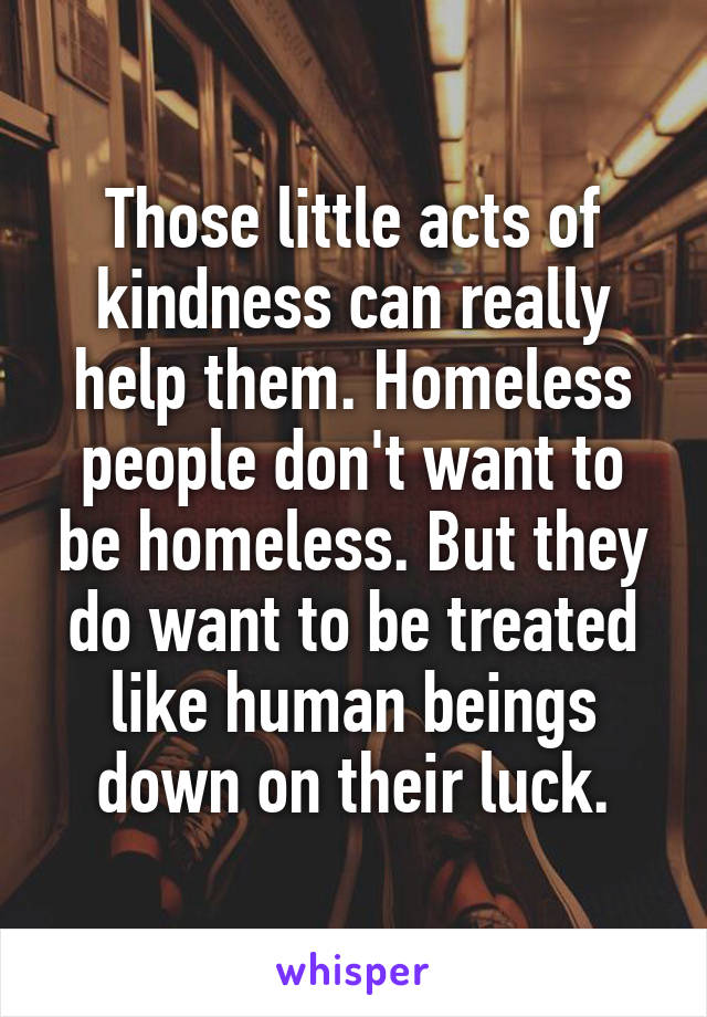 Those little acts of kindness can really help them. Homeless people don't want to be homeless. But they do want to be treated like human beings down on their luck.