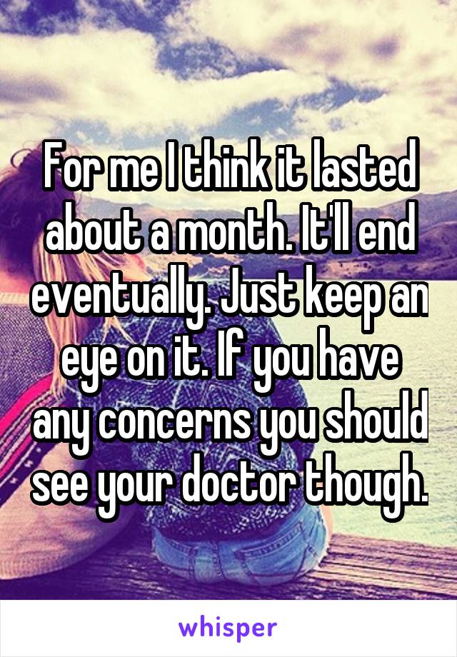 For me I think it lasted about a month. It'll end eventually. Just keep an eye on it. If you have any concerns you should see your doctor though.