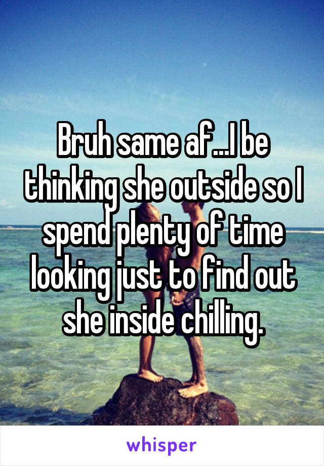 Bruh same af...I be thinking she outside so I spend plenty of time looking just to find out she inside chilling.