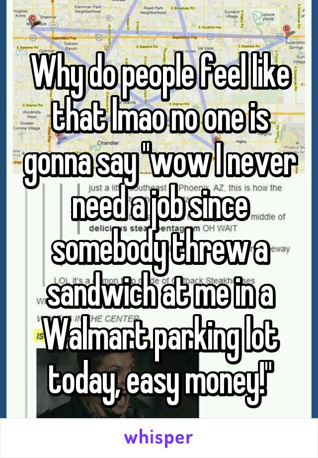 Why do people feel like that lmao no one is gonna say "wow I never need a job since somebody threw a sandwich at me in a Walmart parking lot today, easy money!"