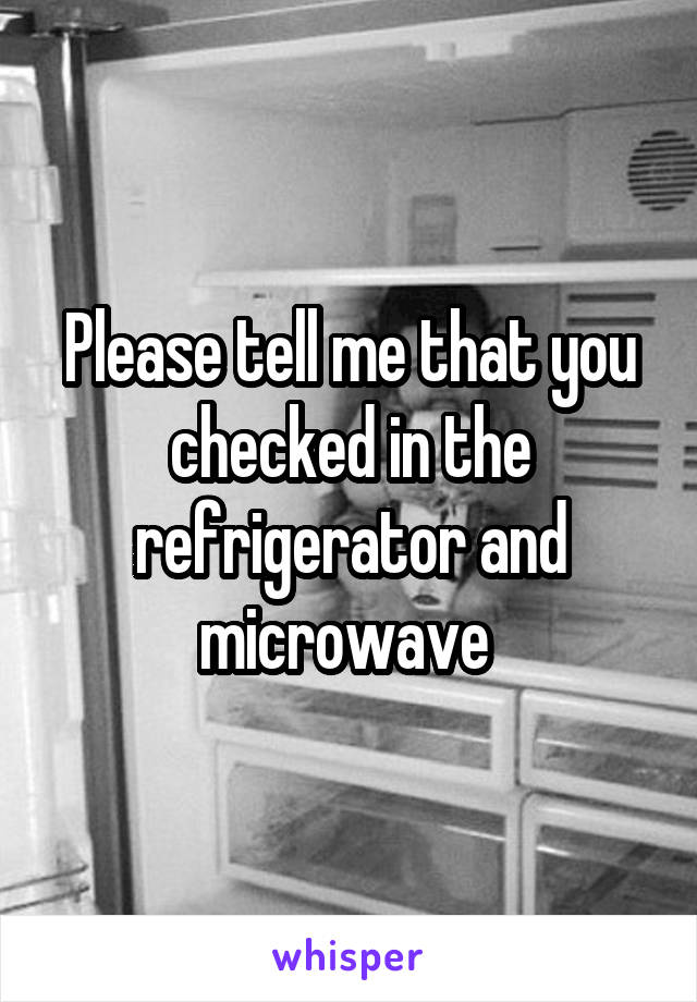 Please tell me that you checked in the refrigerator and microwave 