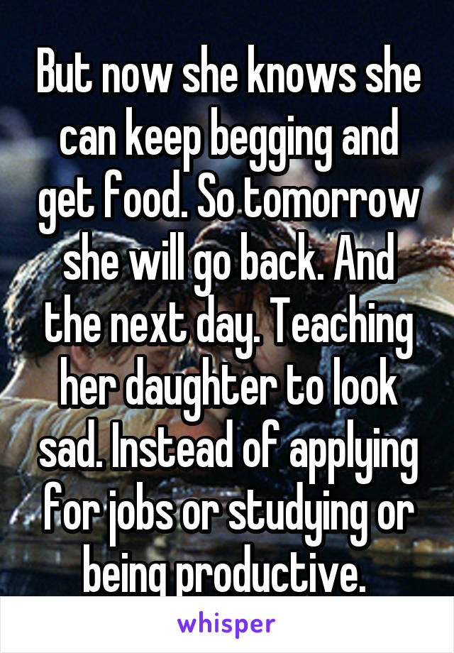 But now she knows she can keep begging and get food. So tomorrow she will go back. And the next day. Teaching her daughter to look sad. Instead of applying for jobs or studying or being productive. 