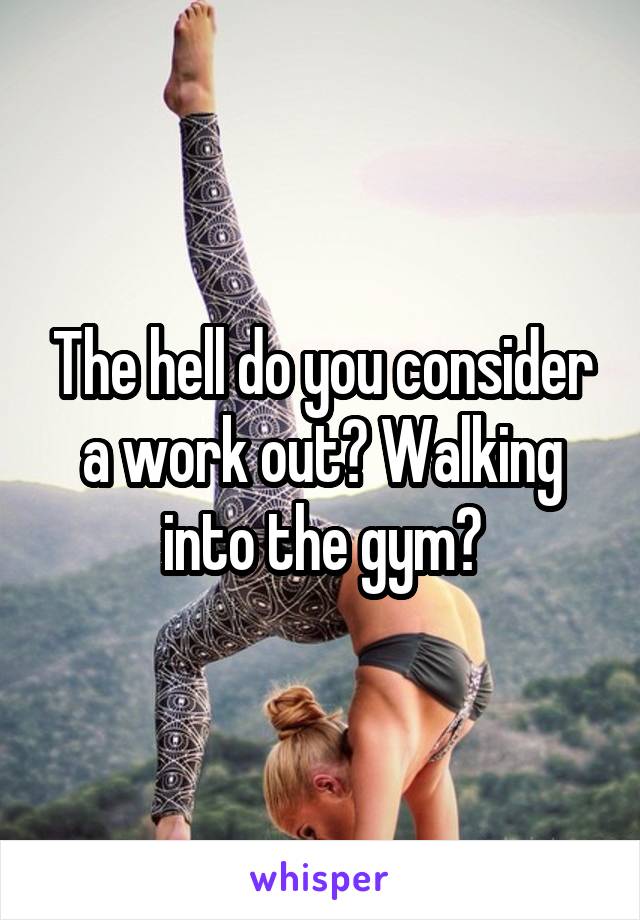 The hell do you consider a work out? Walking into the gym?