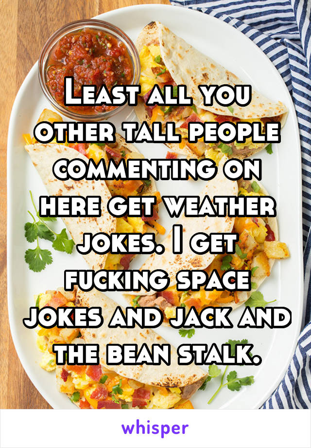 Least all you other tall people commenting on here get weather jokes. I get fucking space jokes and jack and the bean stalk.