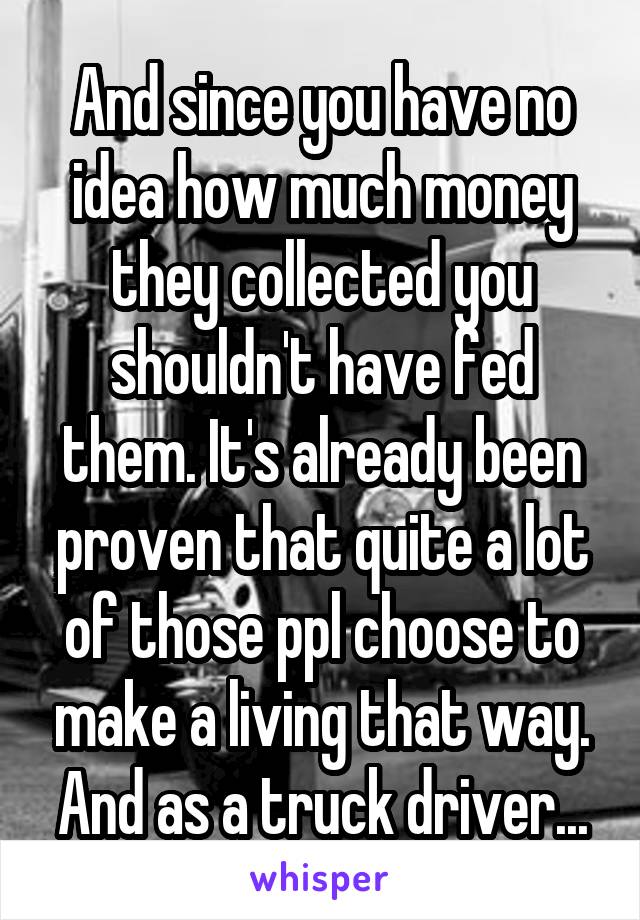 And since you have no idea how much money they collected you shouldn't have fed them. It's already been proven that quite a lot of those ppl choose to make a living that way. And as a truck driver...