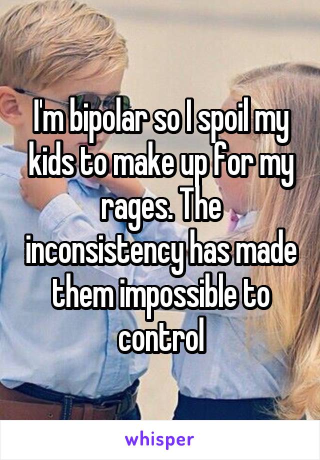 I'm bipolar so I spoil my kids to make up for my rages. The inconsistency has made them impossible to control