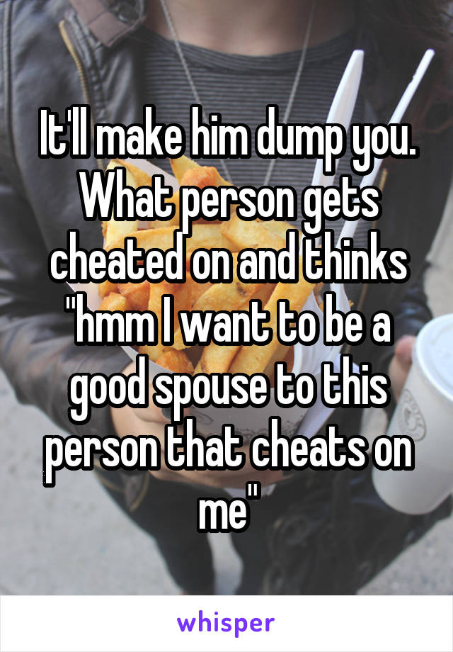 It'll make him dump you. What person gets cheated on and thinks "hmm I want to be a good spouse to this person that cheats on me"