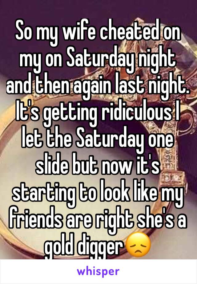 So my wife cheated on my on Saturday night and then again last night. It's getting ridiculous I let the Saturday one slide but now it's starting to look like my friends are right she's a gold digger😞
