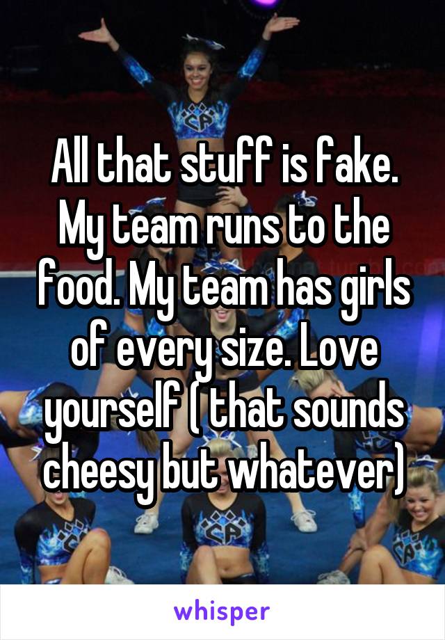 All that stuff is fake. My team runs to the food. My team has girls of every size. Love yourself ( that sounds cheesy but whatever)