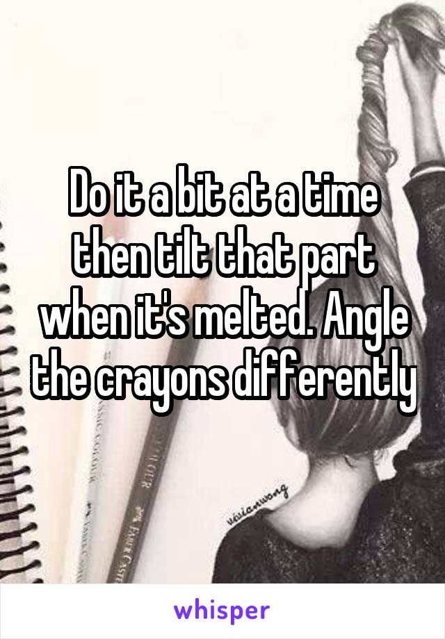 Do it a bit at a time then tilt that part when it's melted. Angle the crayons differently 