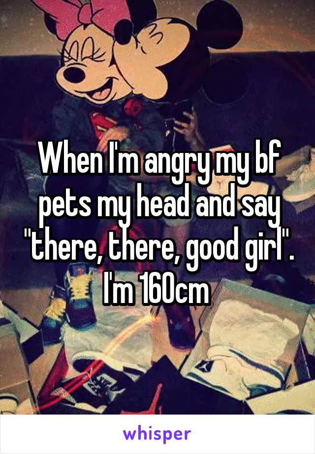 When I'm angry my bf pets my head and say "there, there, good girl". I'm 160cm 