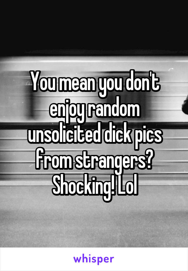 You mean you don't enjoy random unsolicited dick pics from strangers? Shocking! Lol