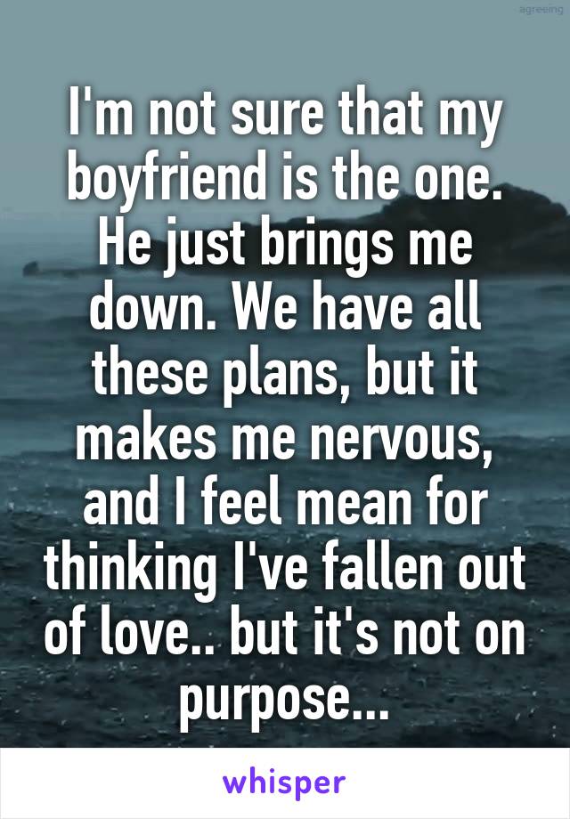 I'm not sure that my boyfriend is the one. He just brings me down. We have all these plans, but it makes me nervous, and I feel mean for thinking I've fallen out of love.. but it's not on purpose...