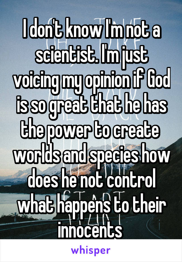 I don't know I'm not a scientist. I'm just voicing my opinion if God is so great that he has the power to create  worlds and species how does he not control what happens to their innocents 