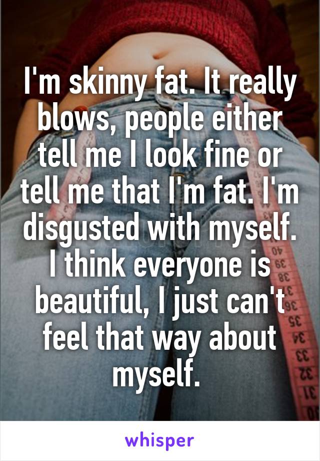 I'm skinny fat. It really blows, people either tell me I look fine or tell me that I'm fat. I'm disgusted with myself. I think everyone is beautiful, I just can't feel that way about myself. 