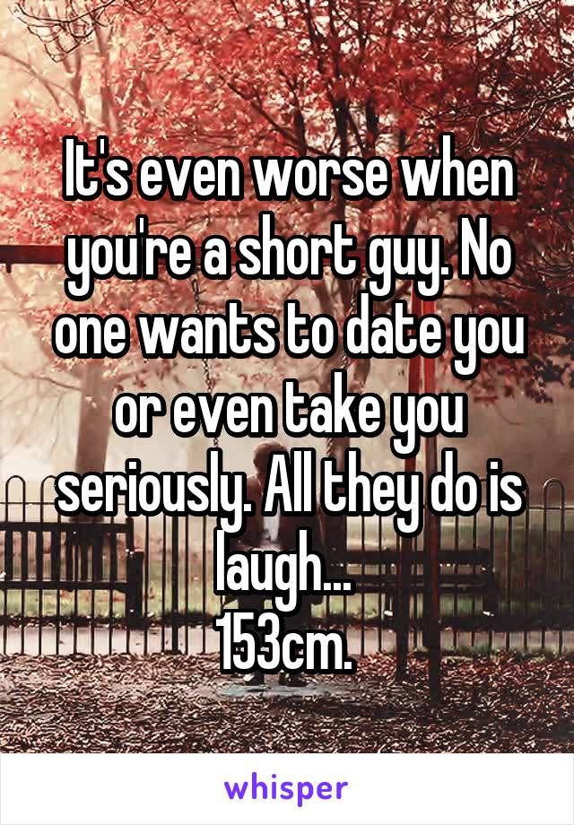 It's even worse when you're a short guy. No one wants to date you or even take you seriously. All they do is laugh... 
153cm. 
