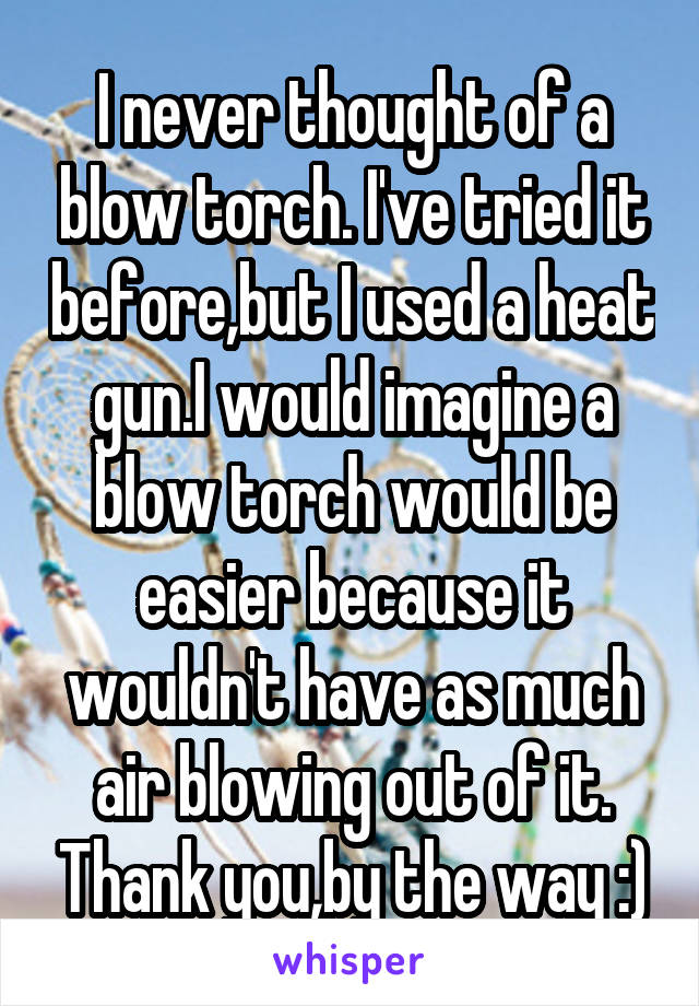 I never thought of a blow torch. I've tried it before,but I used a heat gun.I would imagine a blow torch would be easier because it wouldn't have as much air blowing out of it. Thank you,by the way :)