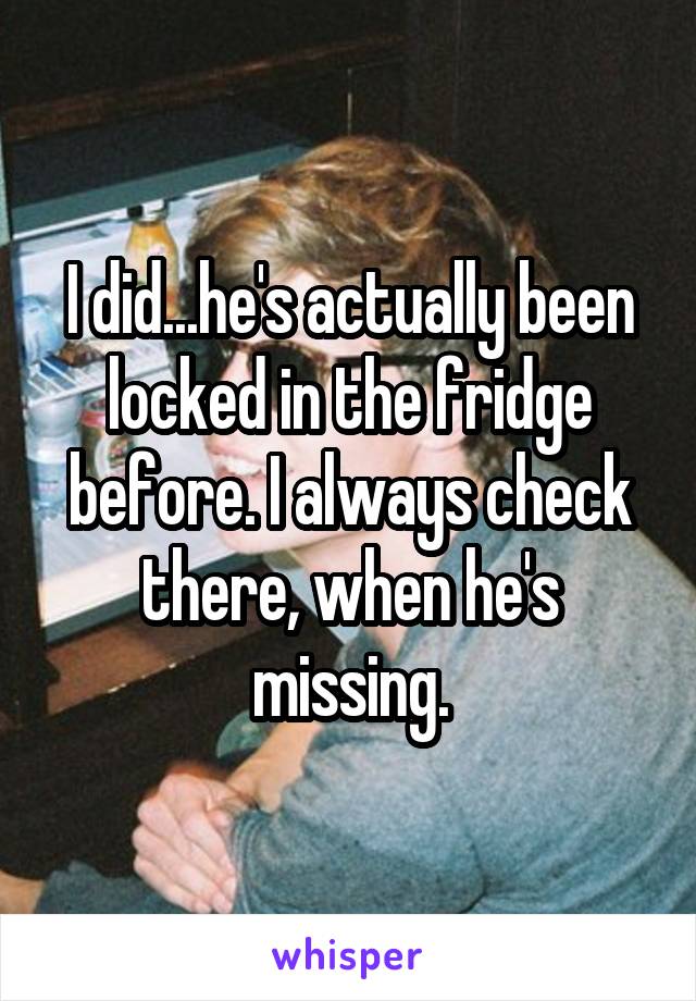 I did...he's actually been locked in the fridge before. I always check there, when he's missing.