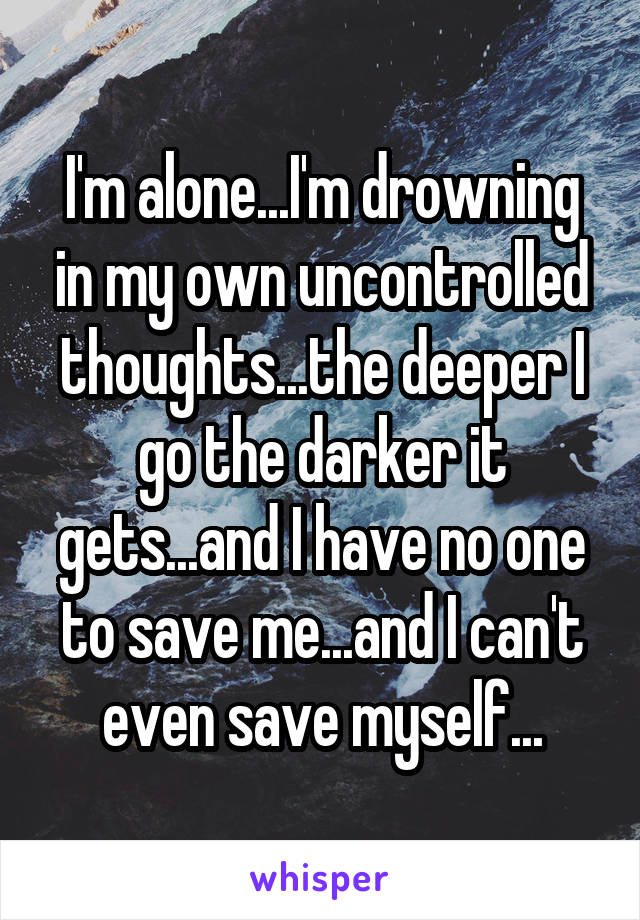 I'm alone...I'm drowning in my own uncontrolled thoughts...the deeper I go the darker it gets...and I have no one to save me...and I can't even save myself...