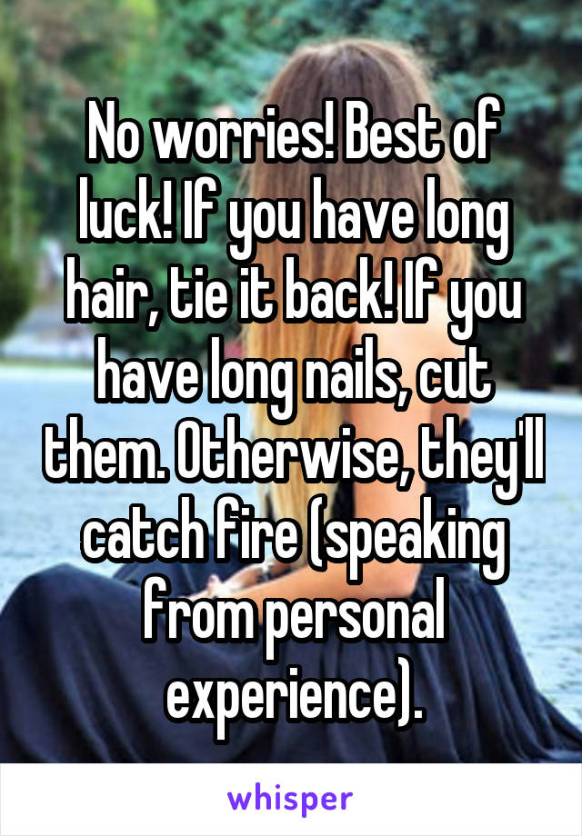 No worries! Best of luck! If you have long hair, tie it back! If you have long nails, cut them. Otherwise, they'll catch fire (speaking from personal experience).