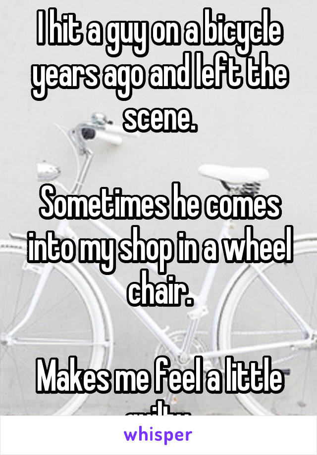 I hit a guy on a bicycle years ago and left the scene.

Sometimes he comes into my shop in a wheel chair.

Makes me feel a little guilty 