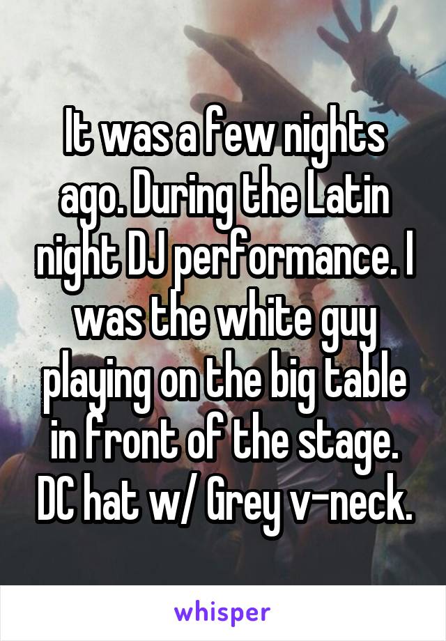 It was a few nights ago. During the Latin night DJ performance. I was the white guy playing on the big table in front of the stage. DC hat w/ Grey v-neck.