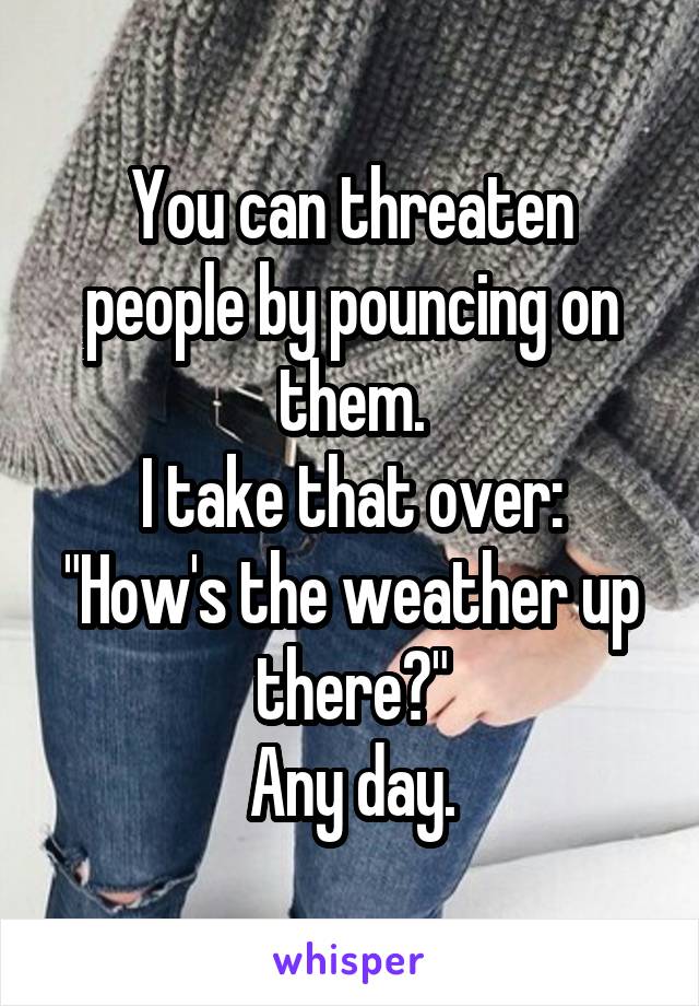 You can threaten people by pouncing on them.
I take that over:
"How's the weather up there?"
Any day.