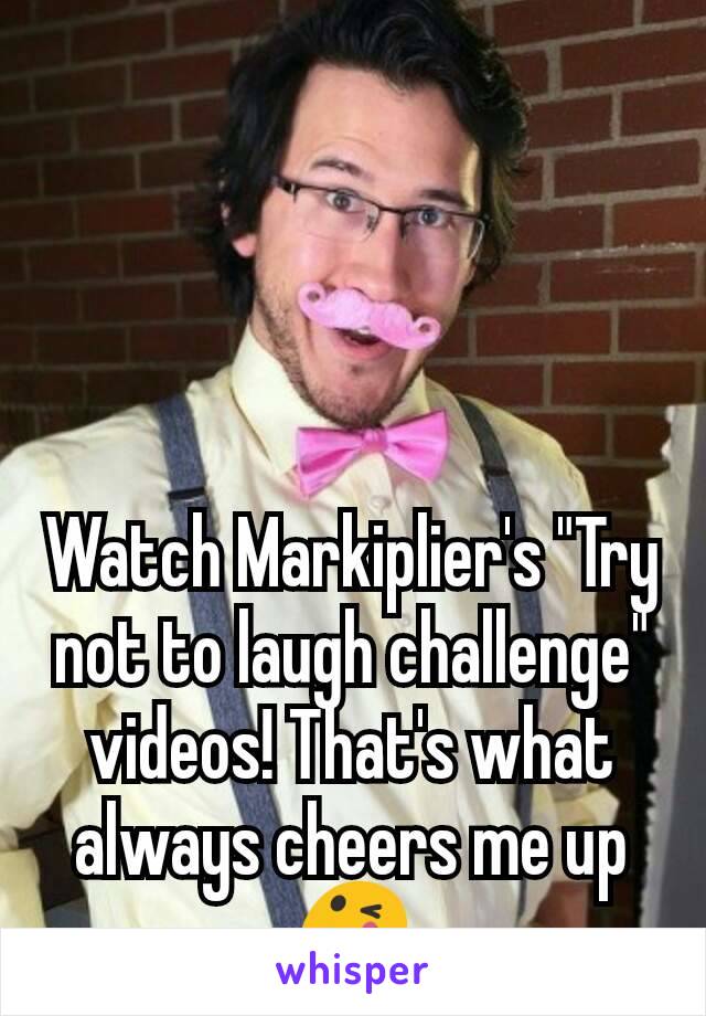 Watch Markiplier's "Try not to laugh challenge" videos! That's what always cheers me up 😋