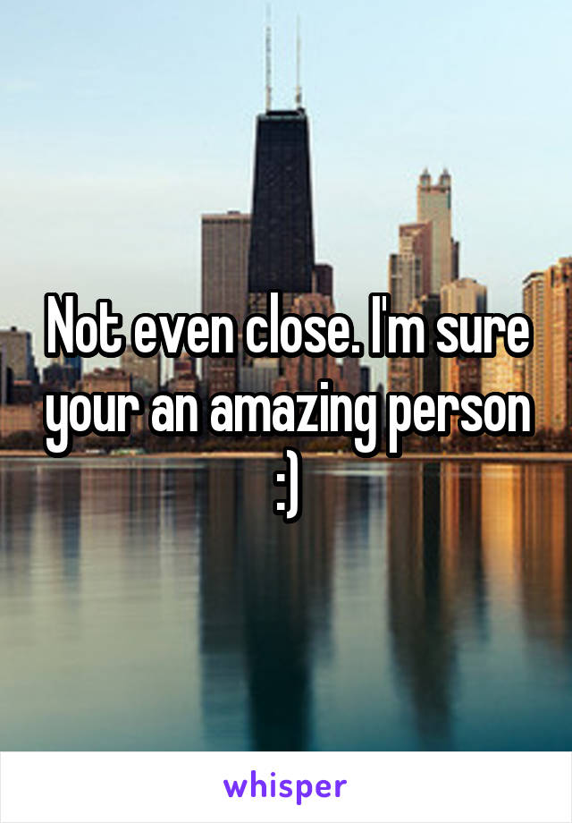 Not even close. I'm sure your an amazing person :)