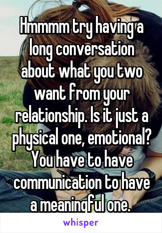 Hmmmm try having a long conversation about what you two want from your relationship. Is it just a physical one, emotional? You have to have communication to have a meaningful one. 