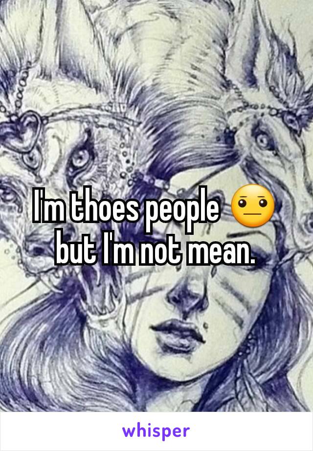 I'm thoes people 😐 but I'm not mean.