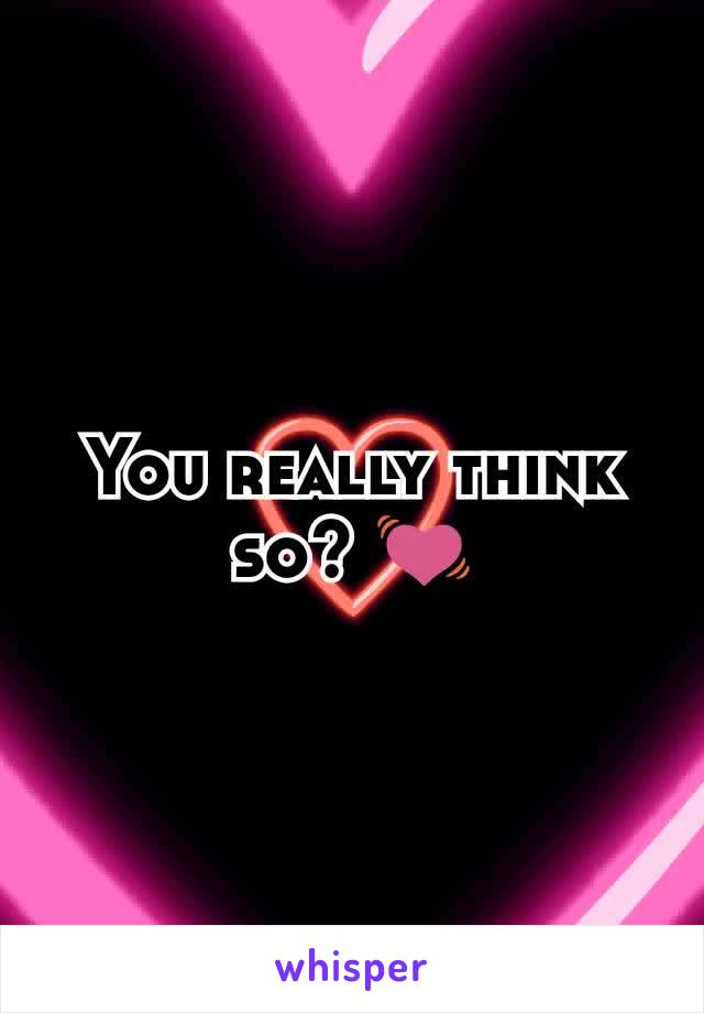 You really think so? 💓