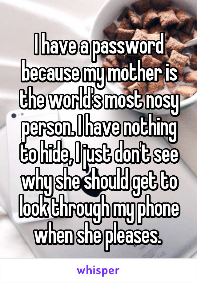 I have a password because my mother is the world's most nosy person. I have nothing to hide, I just don't see why she should get to look through my phone when she pleases. 