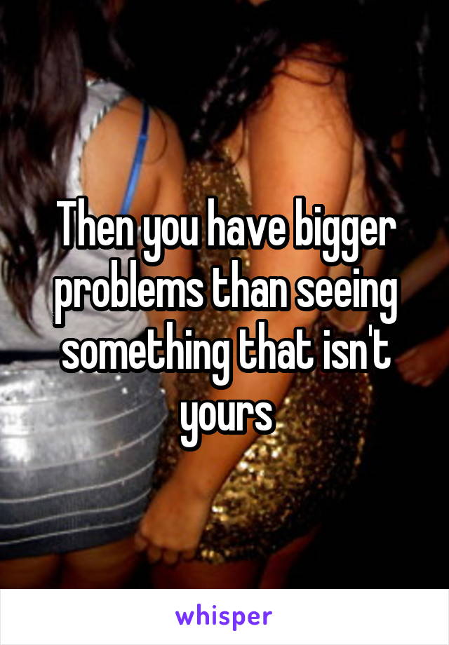 Then you have bigger problems than seeing something that isn't yours