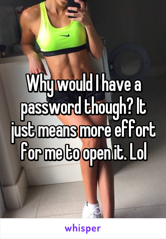 Why would I have a password though? It just means more effort for me to open it. Lol