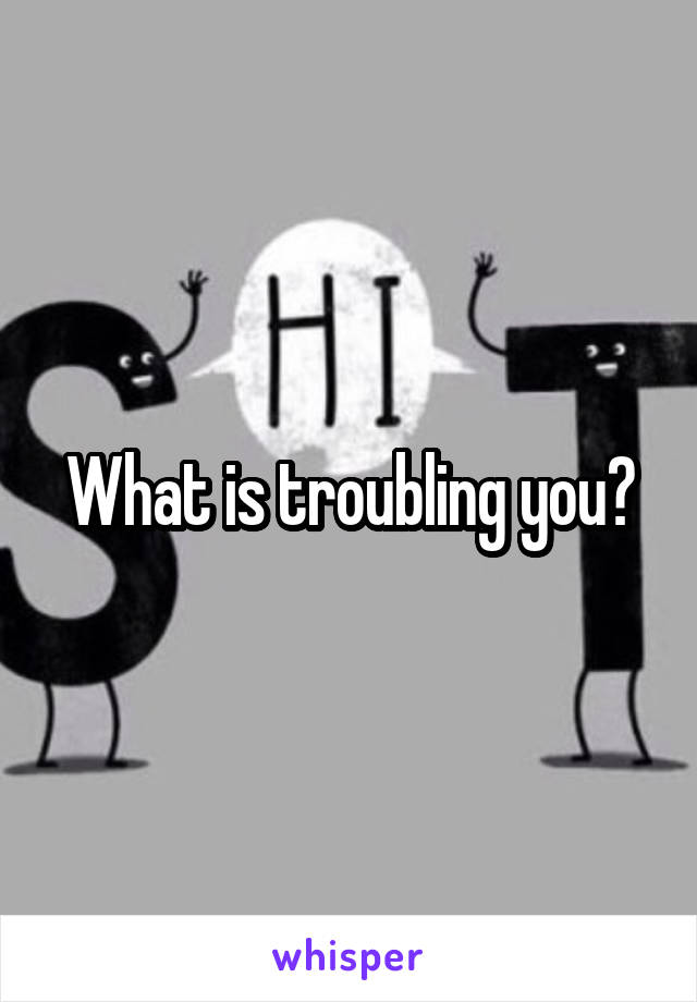 What is troubling you?