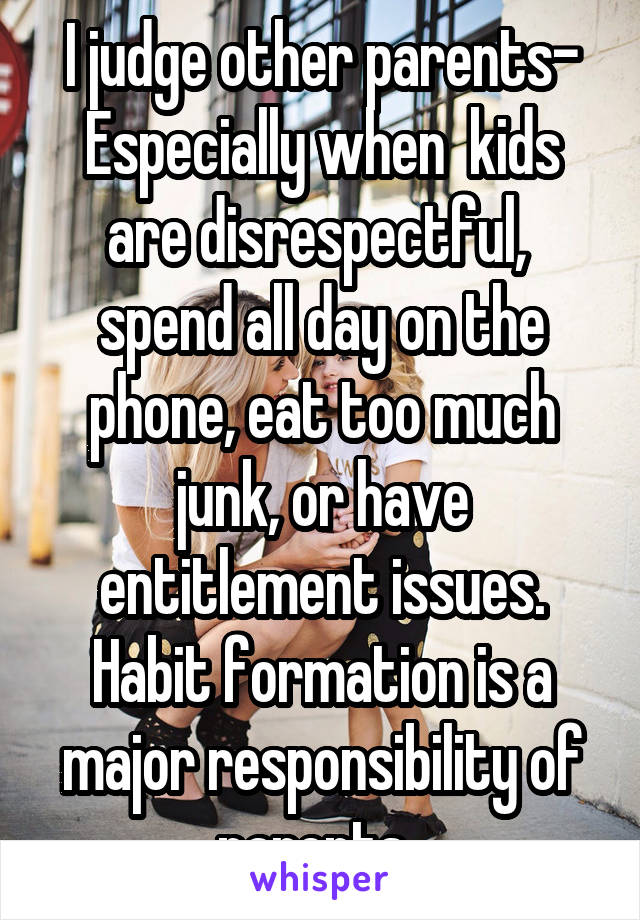 I judge other parents- Especially when  kids are disrespectful,  spend all day on the phone, eat too much junk, or have entitlement issues. Habit formation is a major responsibility of parents. 