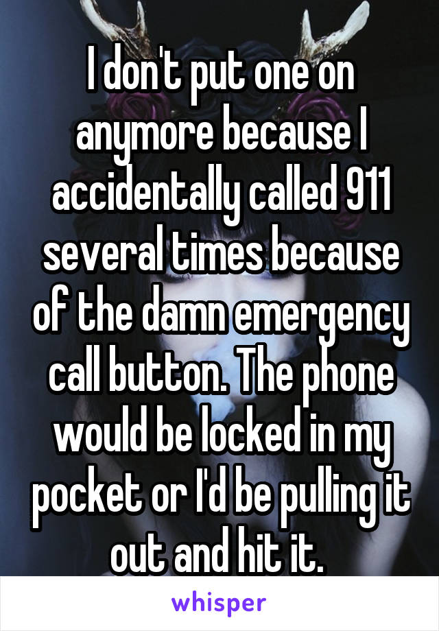 I don't put one on anymore because I accidentally called 911 several times because of the damn emergency call button. The phone would be locked in my pocket or I'd be pulling it out and hit it. 