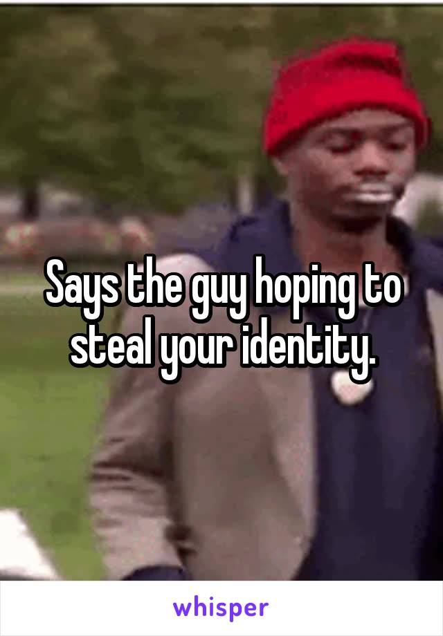 Says the guy hoping to steal your identity.