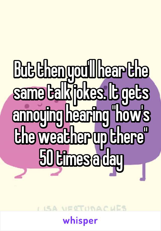 But then you'll hear the same talk jokes. It gets annoying hearing "how's the weather up there" 50 times a day