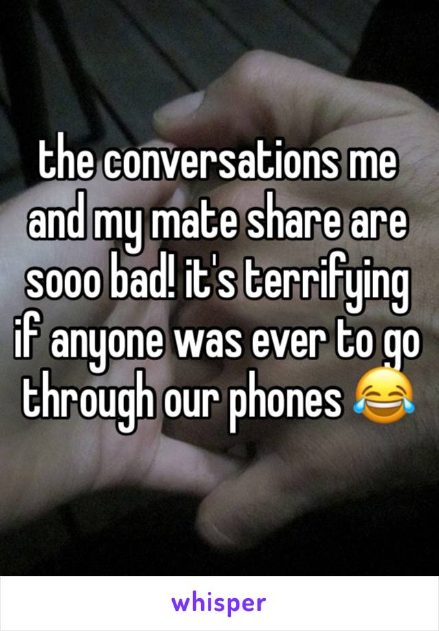 the conversations me and my mate share are sooo bad! it's terrifying if anyone was ever to go through our phones 😂