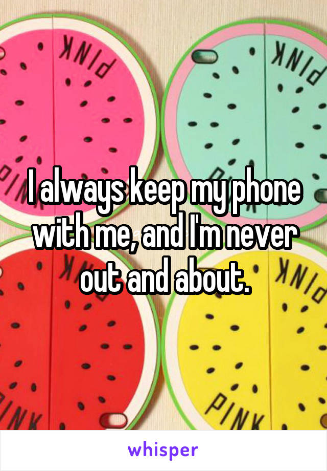 I always keep my phone with me, and I'm never out and about.