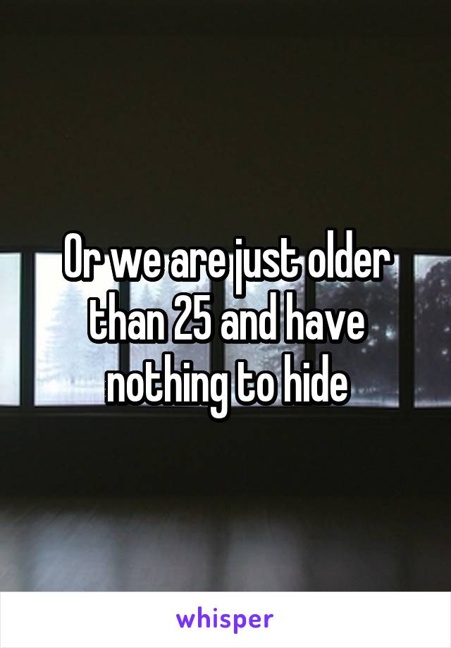 Or we are just older than 25 and have nothing to hide