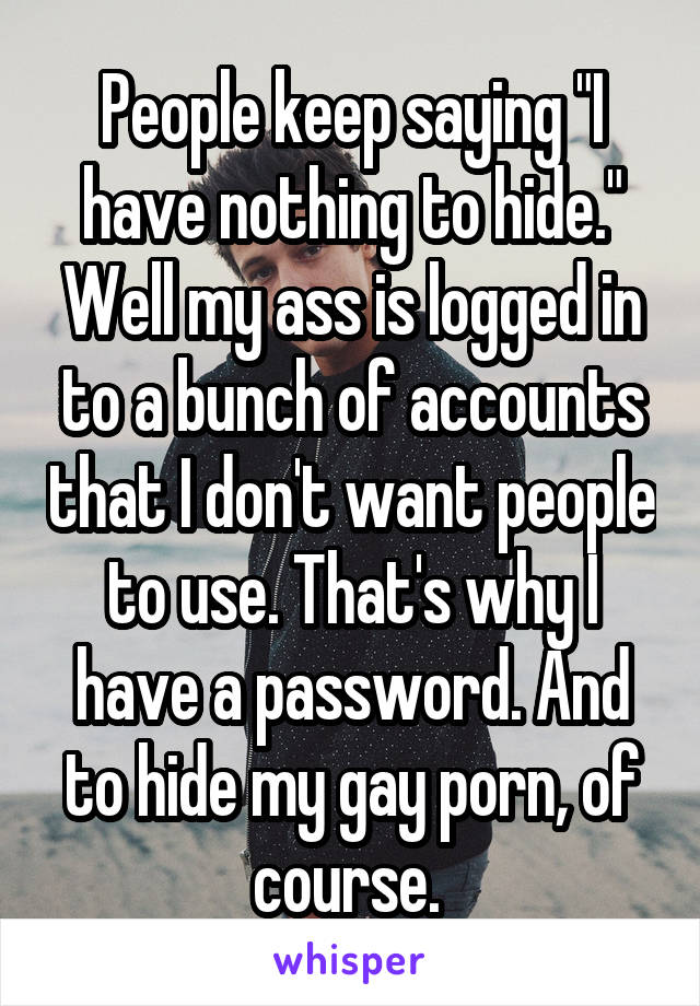 People keep saying "I have nothing to hide." Well my ass is logged in to a bunch of accounts that I don't want people to use. That's why I have a password. And to hide my gay porn, of course. 