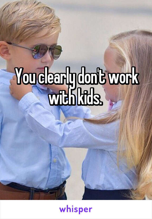 You clearly don't work with kids. 

