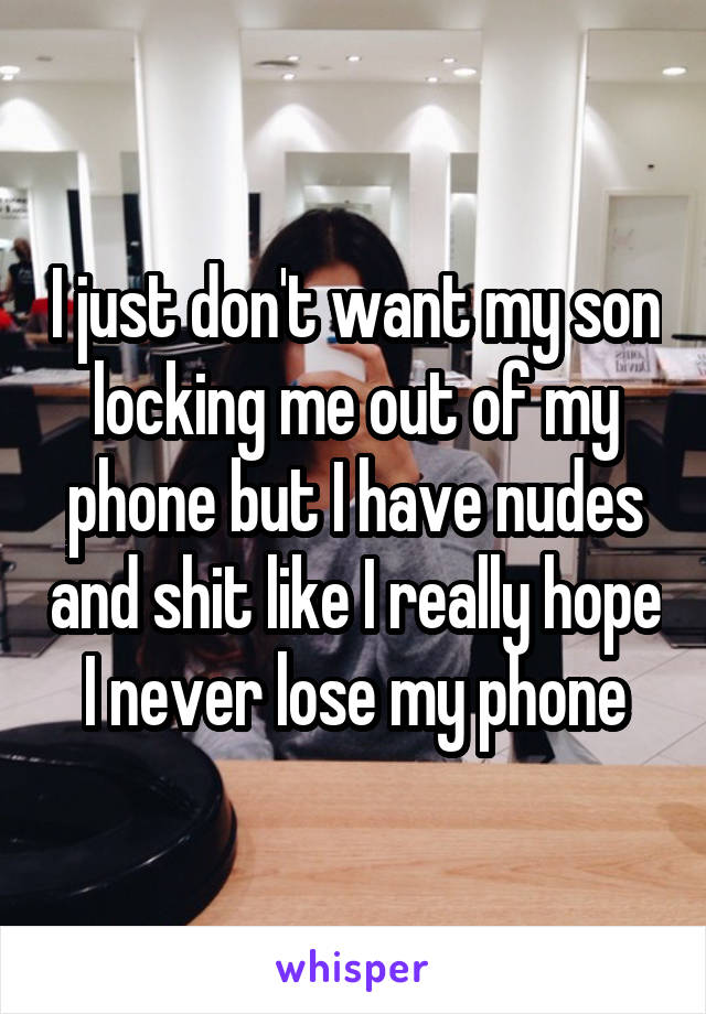 I just don't want my son locking me out of my phone but I have nudes and shit like I really hope I never lose my phone