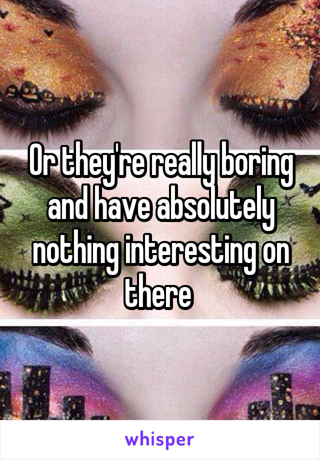 Or they're really boring and have absolutely nothing interesting on there 