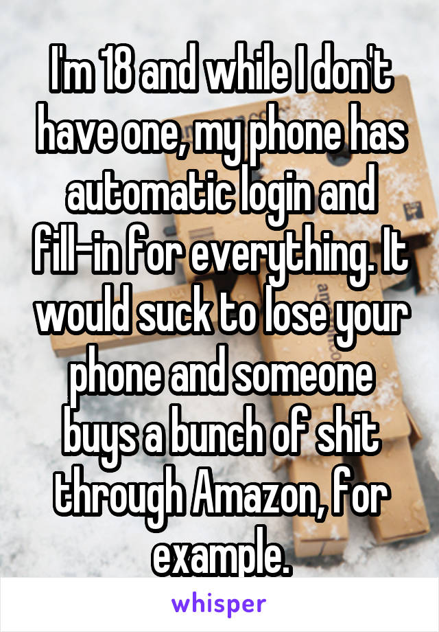 I'm 18 and while I don't have one, my phone has automatic login and fill-in for everything. It would suck to lose your phone and someone buys a bunch of shit through Amazon, for example.